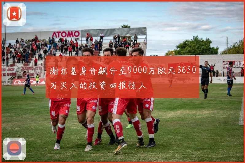 谢尔基身价飙升至9000万欧元3650万买入的投资回报惊人