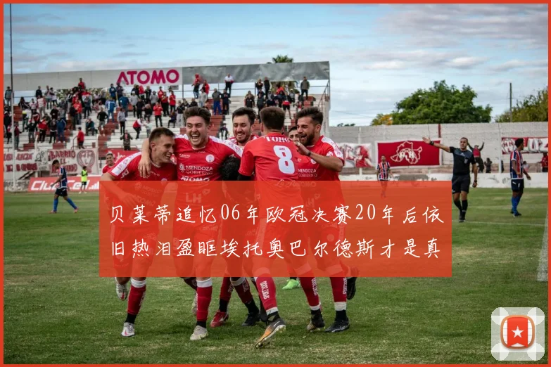 贝莱蒂追忆06年欧冠决赛20年后依旧热泪盈眶埃托奥巴尔德斯才是真正的英雄