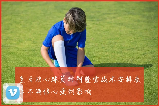 皇马核心球员对阿隆索战术安排表示不满信心受到影响