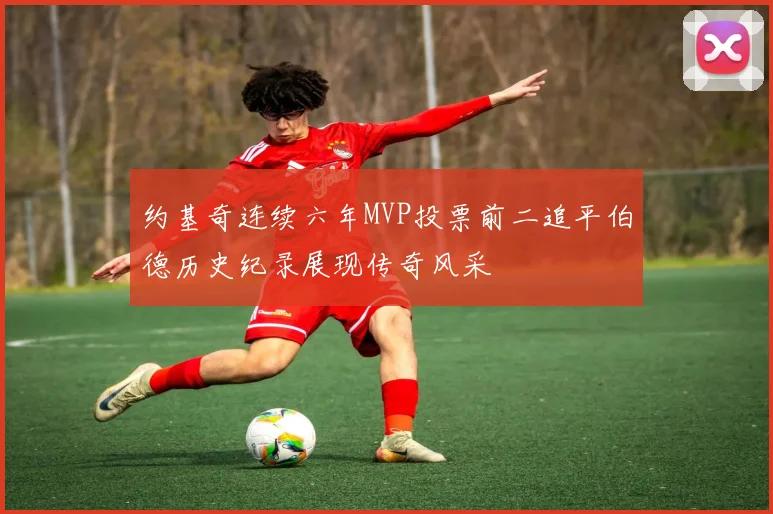 约基奇连续六年MVP投票前二追平伯德历史纪录展现传奇风采