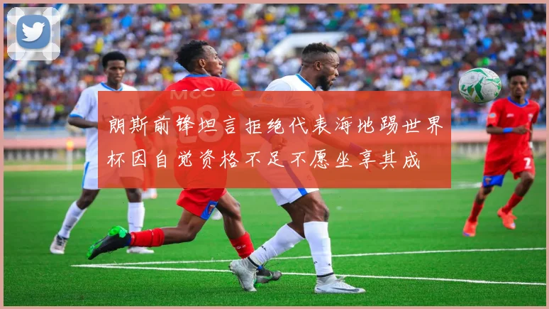 朗斯前锋坦言拒绝代表海地踢世界杯因自觉资格不足不愿坐享其成