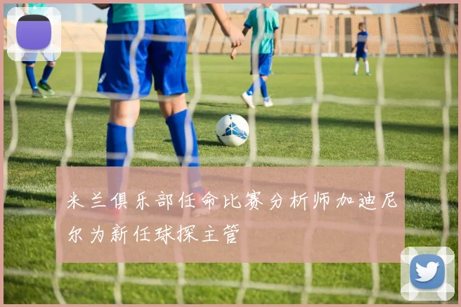 米兰俱乐部任命比赛分析师加迪尼尔为新任球探主管
