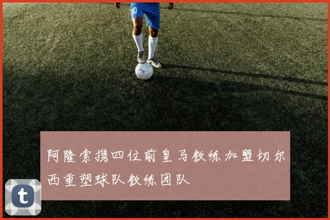 阿隆索携四位前皇马教练加盟切尔西重塑球队教练团队