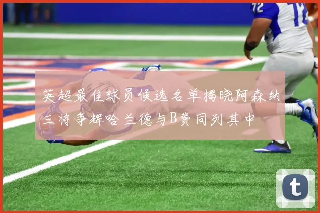 英超最佳球员候选名单揭晓阿森纳三将争辉哈兰德与B费同列其中