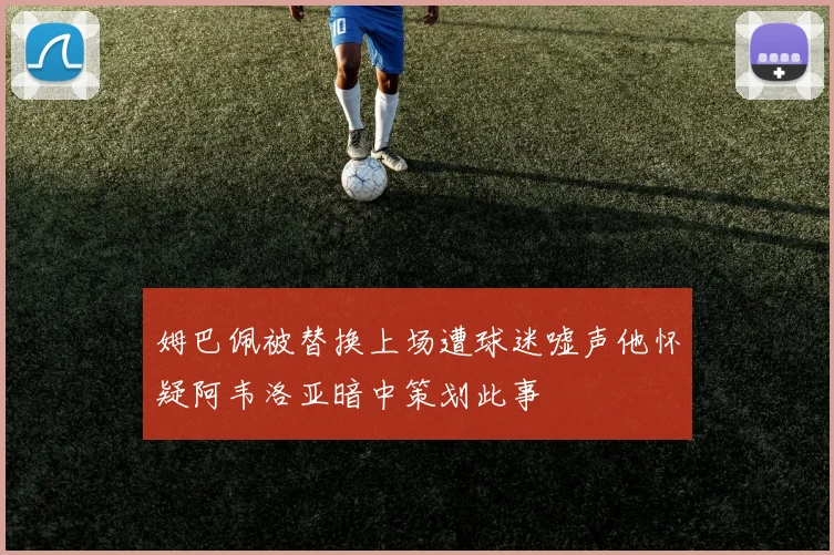 姆巴佩被替换上场遭球迷嘘声他怀疑阿韦洛亚暗中策划此事