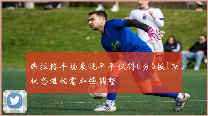 弗拉格半场表现平平仅得6分6板1助状态堪忧需加强调整