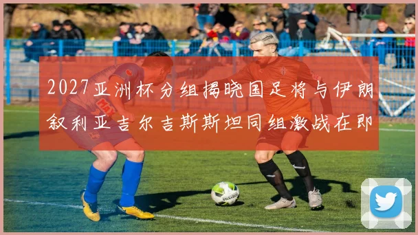 2027亚洲杯分组揭晓国足将与伊朗叙利亚吉尔吉斯斯坦同组激战在即
